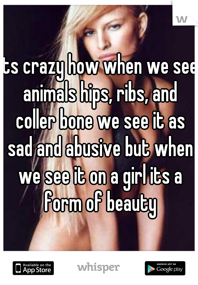 its crazy how when we see animals hips, ribs, and coller bone we see it as sad and abusive but when we see it on a girl its a form of beauty