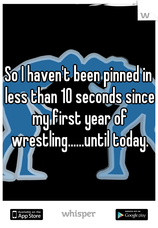 So I haven't been pinned in less than 10 seconds since my first year of wrestling......until today.