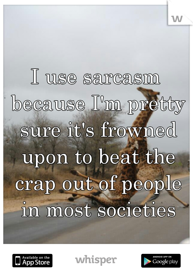 I use sarcasm because I'm pretty sure it's frowned upon to beat the crap out of people in most societies