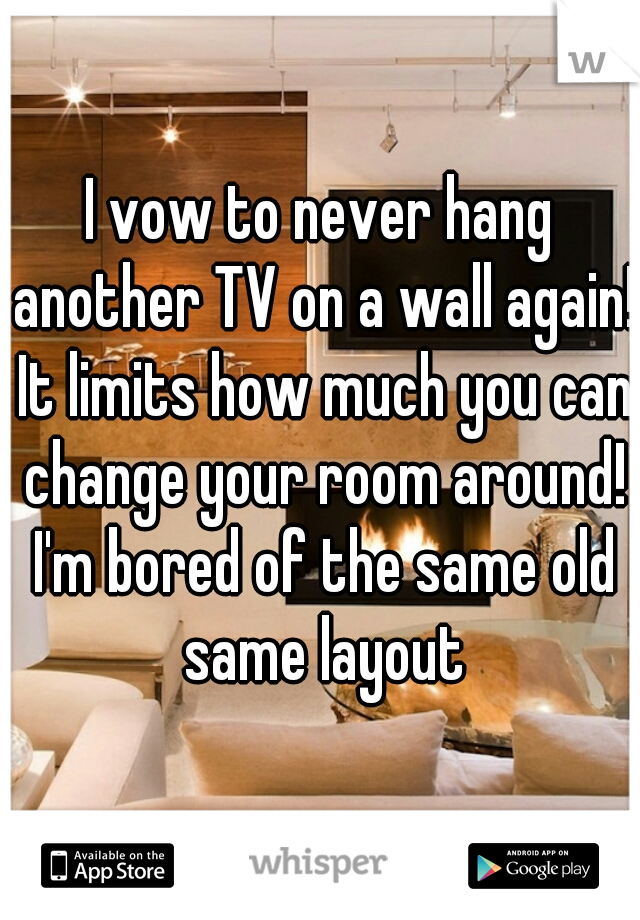 I vow to never hang another TV on a wall again! It limits how much you can change your room around! I'm bored of the same old same layout