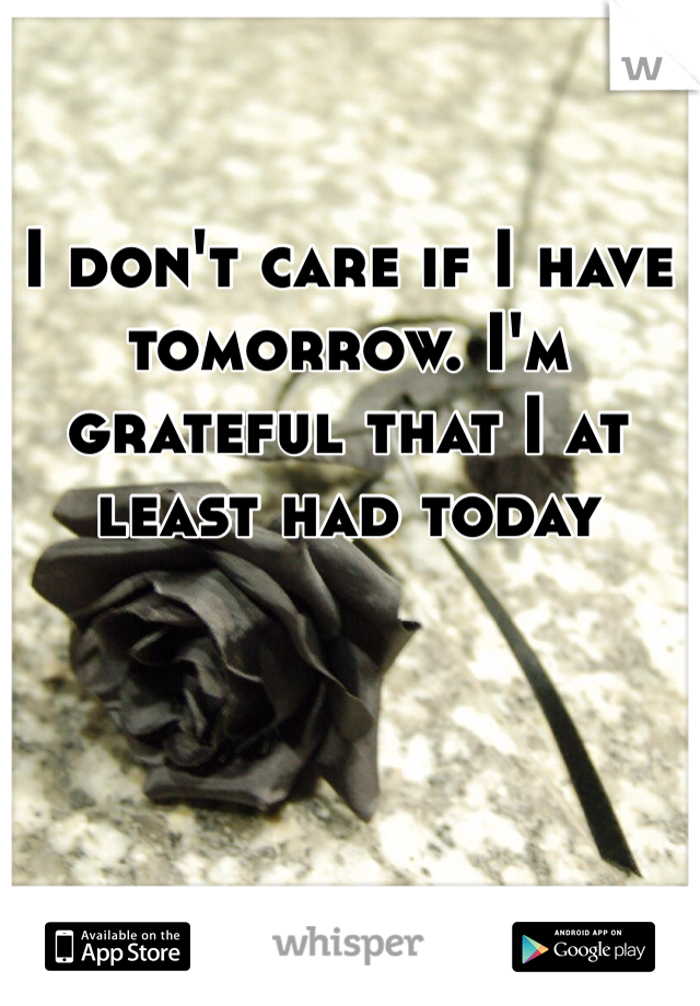 I don't care if I have tomorrow. I'm grateful that I at least had today