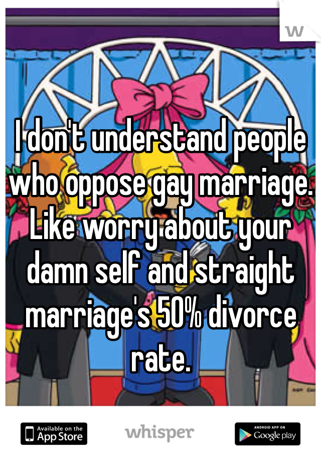 I don't understand people who oppose gay marriage. Like worry about your damn self and straight marriage's 50% divorce rate. 