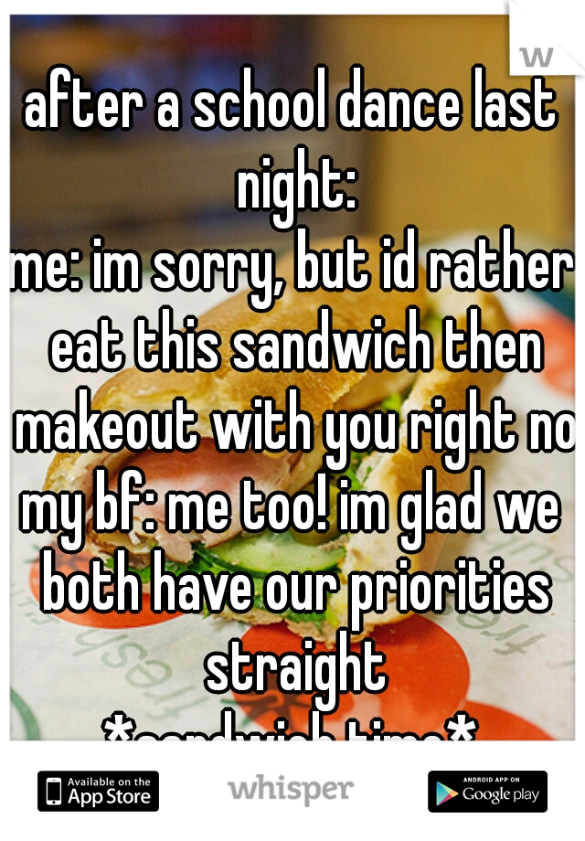 after a school dance last night:
me: im sorry, but id rather eat this sandwich then makeout with you right now
my bf: me too! im glad we both have our priorities straight
*sandwich time*