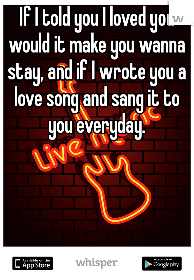 If I told you I loved you would it make you wanna stay, and if I wrote you a love song and sang it to you everyday. 