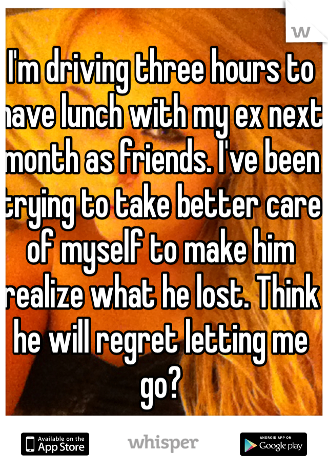 I'm driving three hours to have lunch with my ex next month as friends. I've been trying to take better care of myself to make him realize what he lost. Think he will regret letting me go?