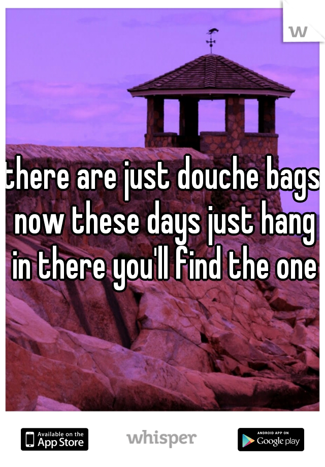 there are just douche bags now these days just hang in there you'll find the one