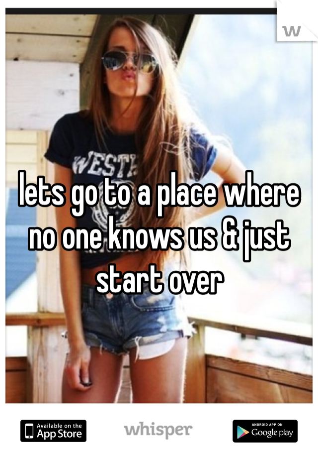 lets go to a place where no one knows us & just start over