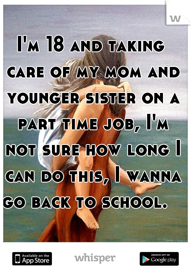 I'm 18 and taking care of my mom and younger sister on a part time job, I'm not sure how long I can do this, I wanna go back to school.   