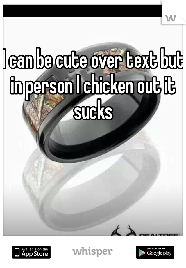 I can be cute over text but in person I chicken out it sucks 