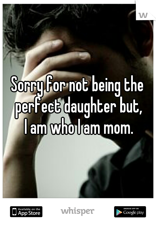 Sorry for not being the perfect daughter but,
 I am who I am mom.