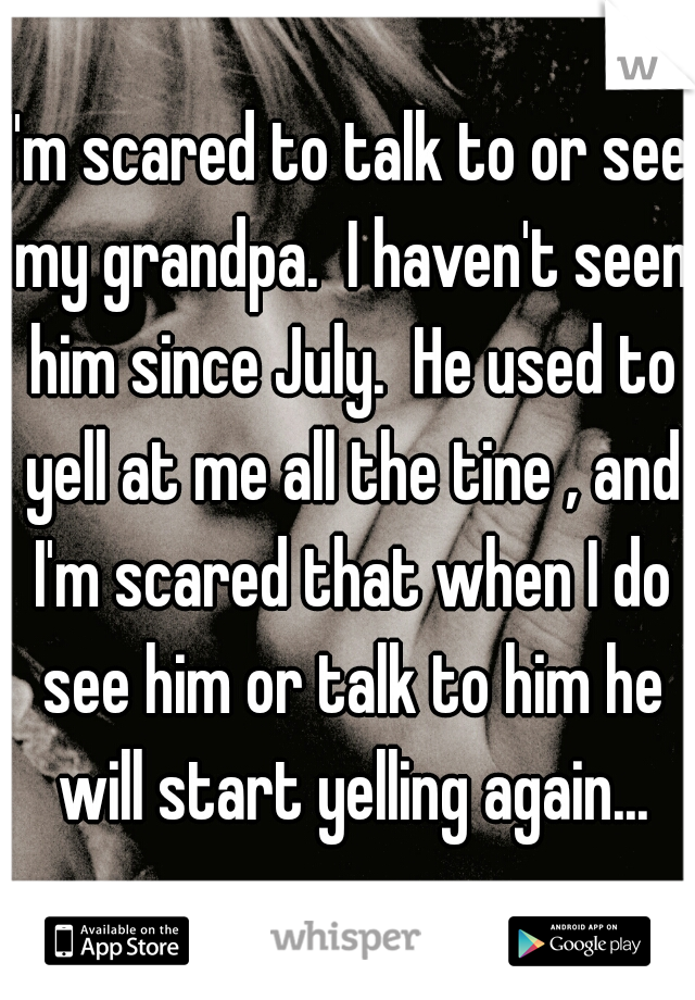 I'm scared to talk to or see my grandpa.  I haven't seen him since July.  He used to yell at me all the tine , and I'm scared that when I do see him or talk to him he will start yelling again...