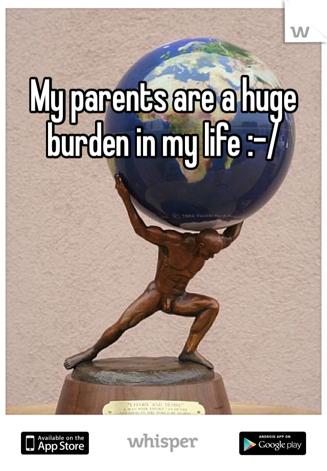 My parents are a huge burden in my life :-/