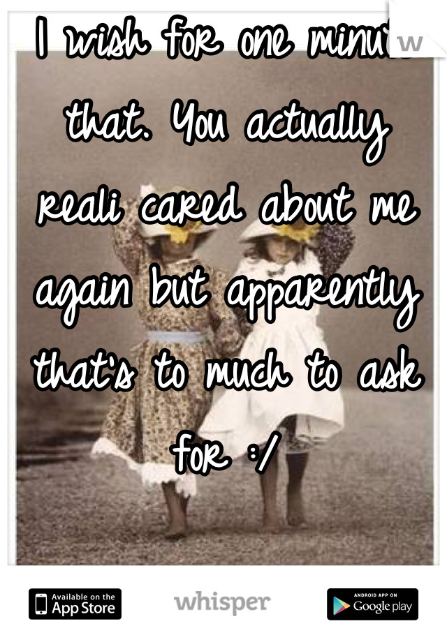 I wish for one minute that. You actually  reali cared about me again but apparently that's to much to ask for :/