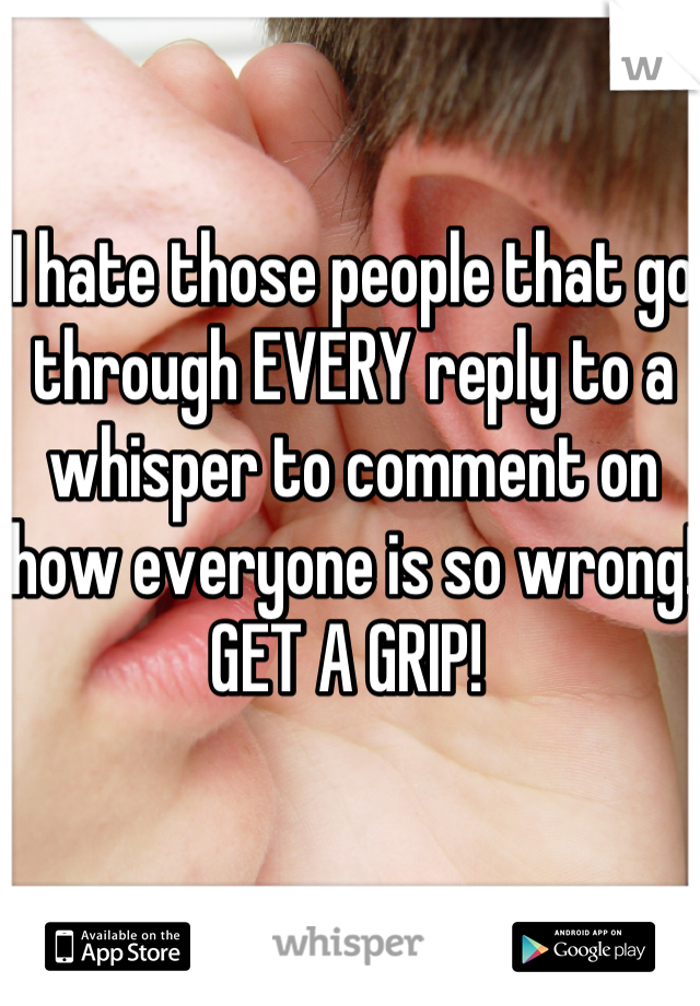 I hate those people that go through EVERY reply to a whisper to comment on how everyone is so wrong! GET A GRIP! 