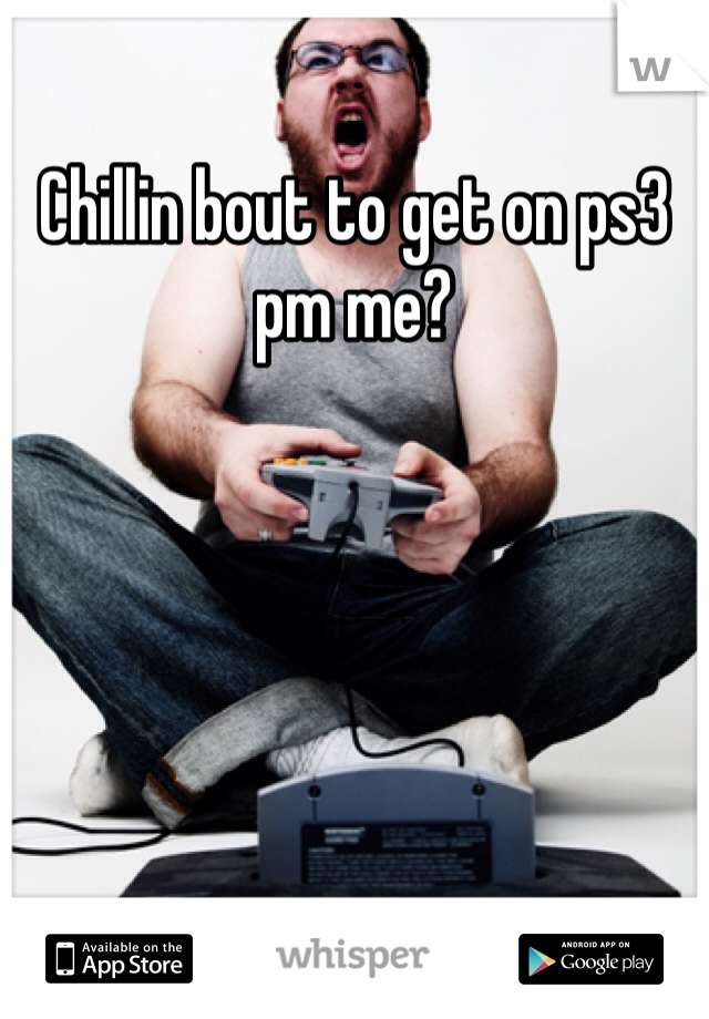 Chillin bout to get on ps3 pm me?