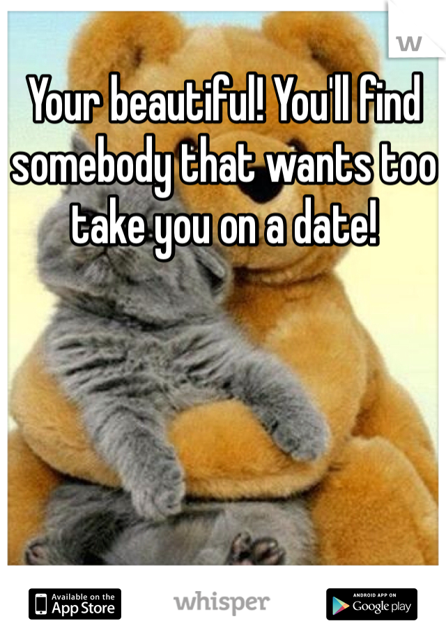 Your beautiful! You'll find somebody that wants too take you on a date!