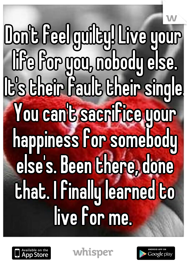 Don't feel guilty! Live your life for you, nobody else. It's their fault their single. You can't sacrifice your happiness for somebody else's. Been there, done that. I finally learned to live for me. 