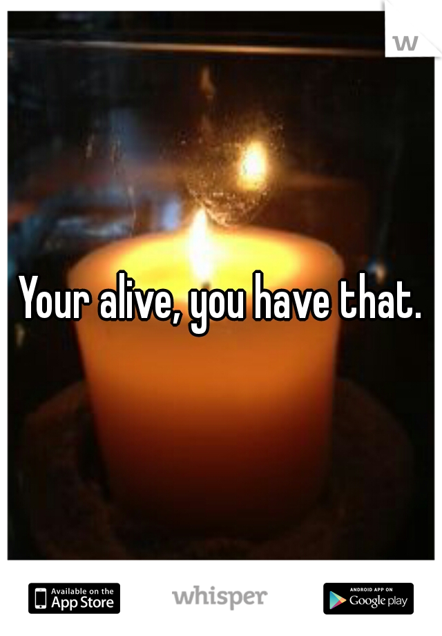 Your alive, you have that.