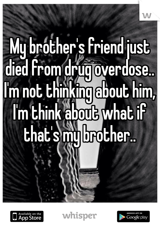 My brother's friend just died from drug overdose.. I'm not thinking about him, I'm think about what if that's my brother.. 