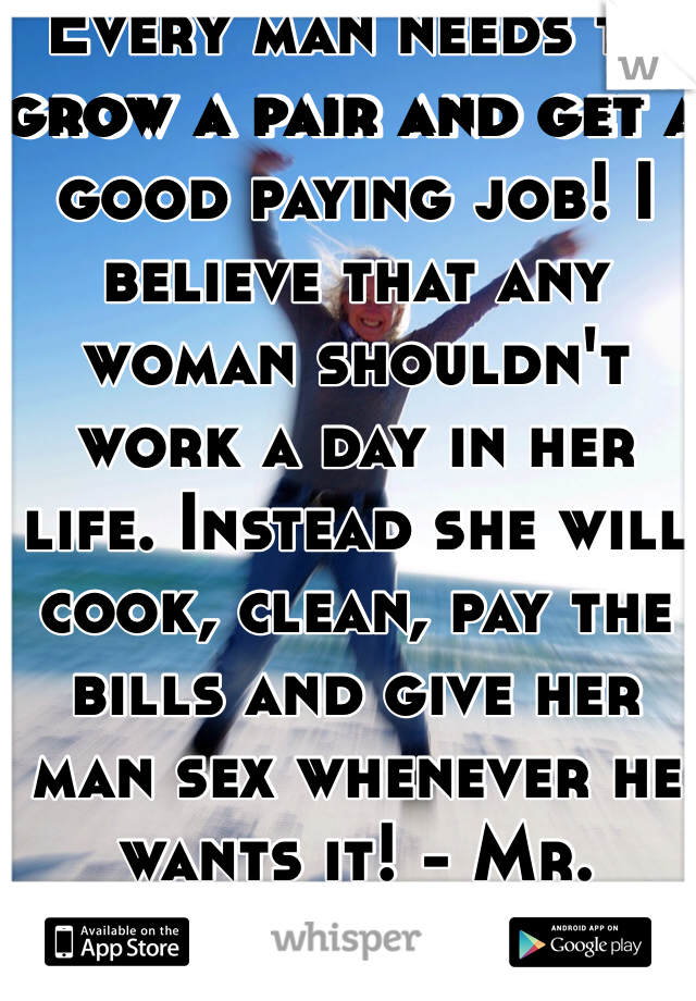 Every man needs to grow a pair and get a good paying job! I believe that any woman shouldn't work a day in her life. Instead she will cook, clean, pay the bills and give her man sex whenever he wants it! - Mr. Secrets