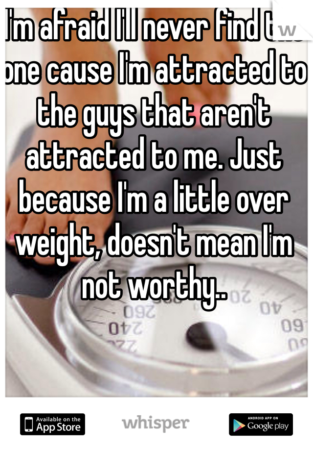 I'm afraid I'll never find the one cause I'm attracted to the guys that aren't attracted to me. Just because I'm a little over weight, doesn't mean I'm not worthy..