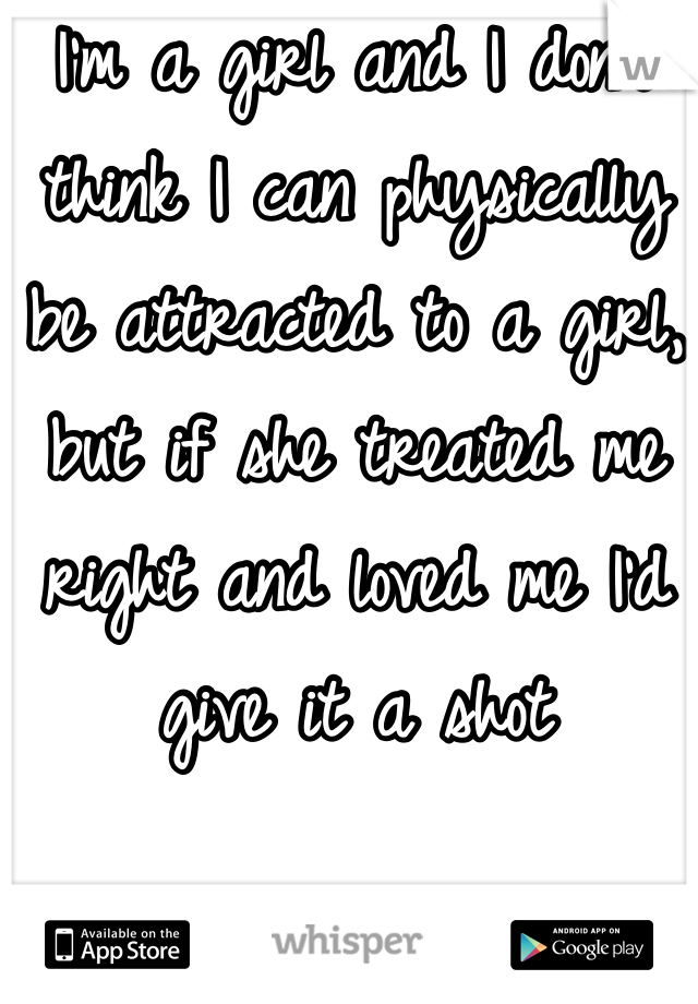 I'm a girl and I don't think I can physically be attracted to a girl, but if she treated me right and loved me I'd give it a shot