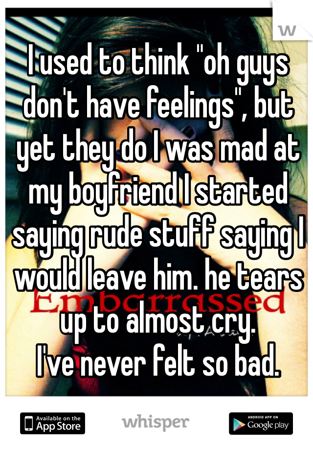 I used to think "oh guys don't have feelings", but yet they do I was mad at my boyfriend I started saying rude stuff saying I would leave him. he tears up to almost cry. 
I've never felt so bad. 