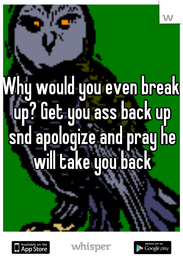 Why would you even break up? Get you ass back up snd apologize and pray he will take you back