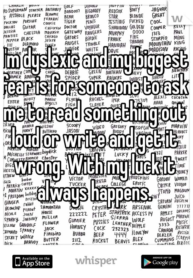 I'm dyslexic and my biggest fear is for someone to ask me to read something out loud or write and get it wrong. With my luck it always happens.