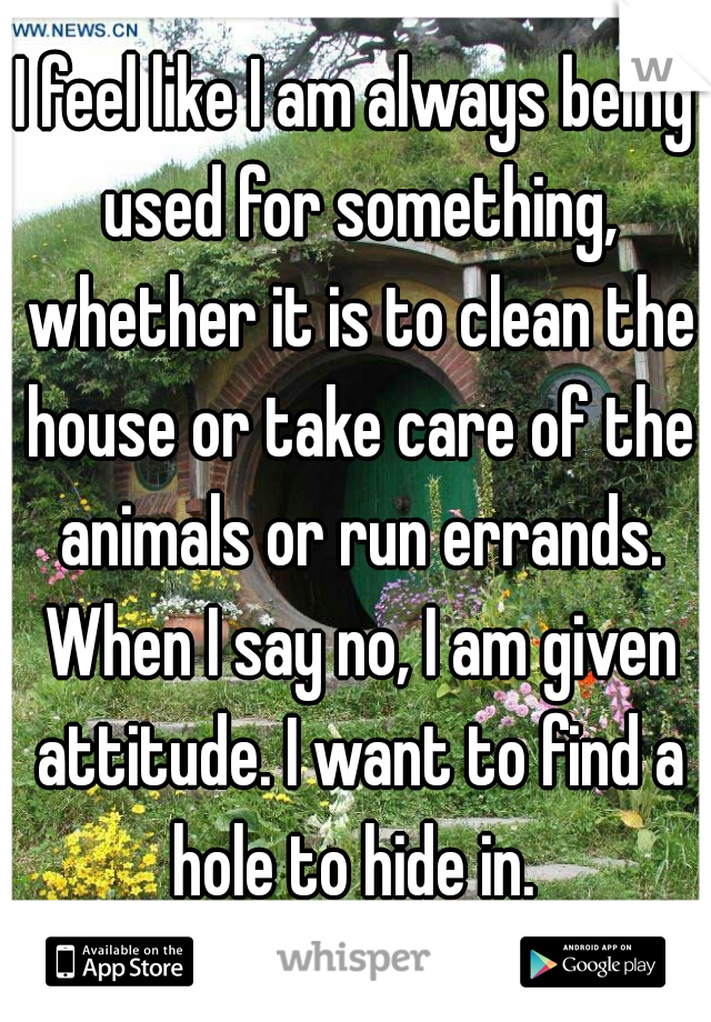 I feel like I am always being used for something, whether it is to clean the house or take care of the animals or run errands. When I say no, I am given attitude. I want to find a hole to hide in. 