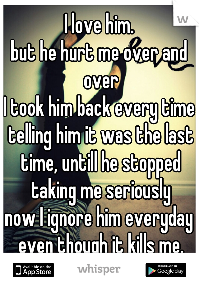 I love him.
but he hurt me over and over
I took him back every time telling him it was the last time, untill he stopped taking me seriously
now I ignore him everyday even though it kills me.