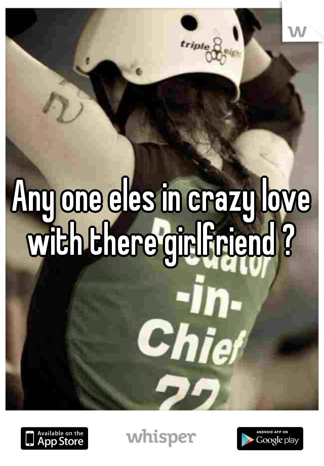 Any one eles in crazy love with there girlfriend ? 