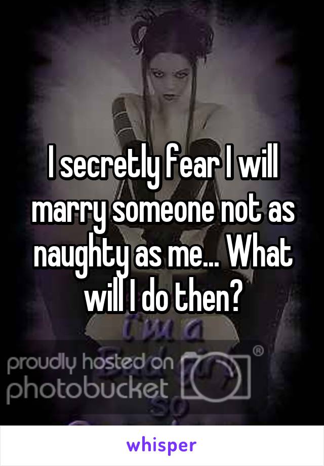 I secretly fear I will marry someone not as naughty as me... What will I do then?