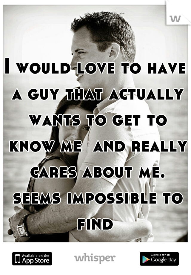 I would love to have a guy that actually wants to get to know me  and really cares about me. seems impossible to find 