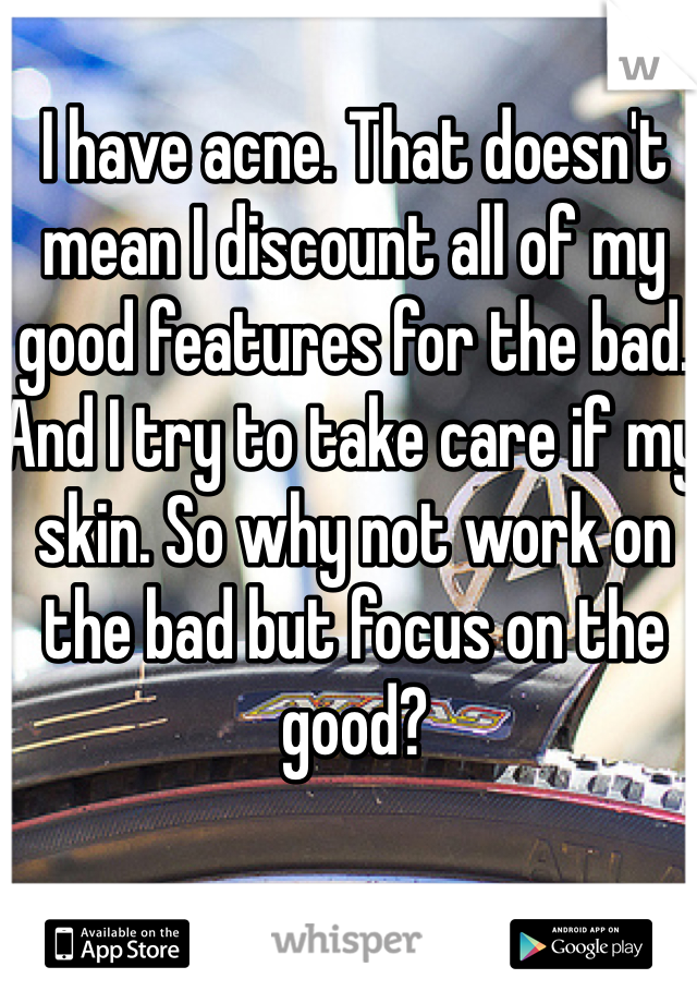 I have acne. That doesn't mean I discount all of my good features for the bad. And I try to take care if my skin. So why not work on the bad but focus on the good?