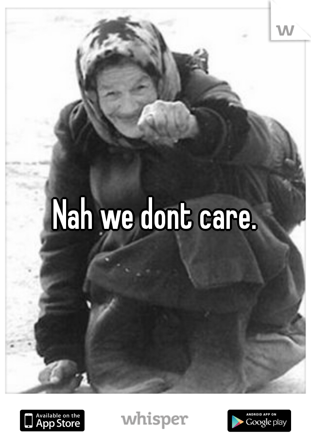 Nah we dont care.