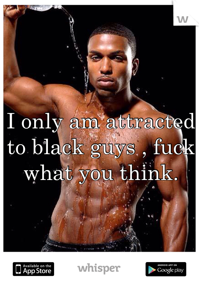 I only am attracted to black guys , fuck what you think. 