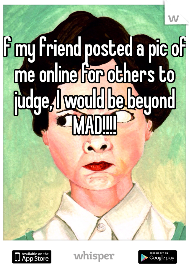 If my friend posted a pic of me online for others to judge, I would be beyond MAD!!!!