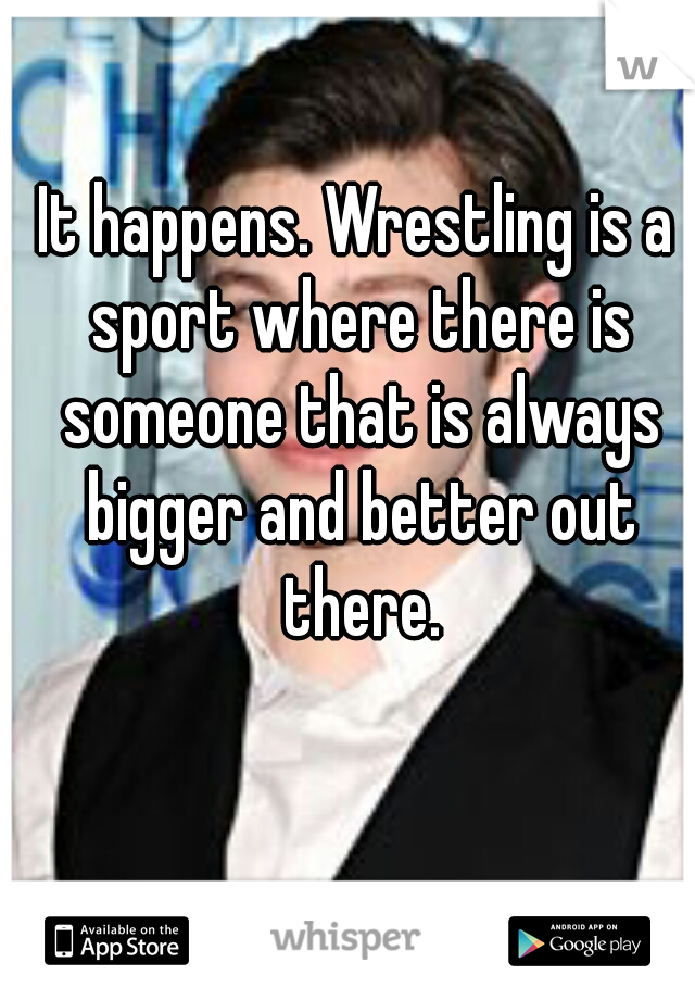 It happens. Wrestling is a sport where there is someone that is always bigger and better out there.