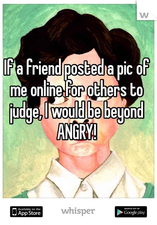 If a friend posted a pic of me online for others to judge, I would be beyond ANGRY!