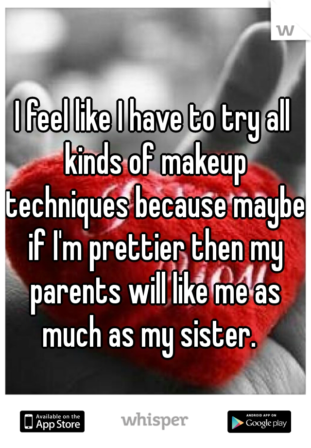 I feel like I have to try all kinds of makeup techniques because maybe if I'm prettier then my parents will like me as much as my sister.  