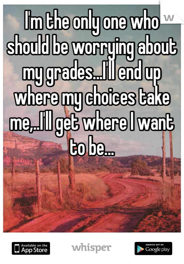 I'm the only one who should be worrying about my grades...I'll end up where my choices take me,..I'll get where I want to be...