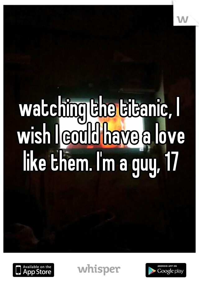 watching the titanic, I wish I could have a love like them. I'm a guy, 17