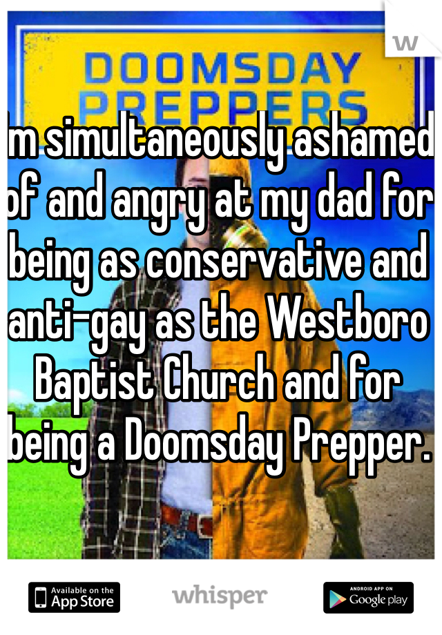 I'm simultaneously ashamed of and angry at my dad for being as conservative and anti-gay as the Westboro Baptist Church and for being a Doomsday Prepper. 