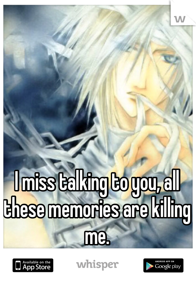 I miss talking to you, all these memories are killing me.