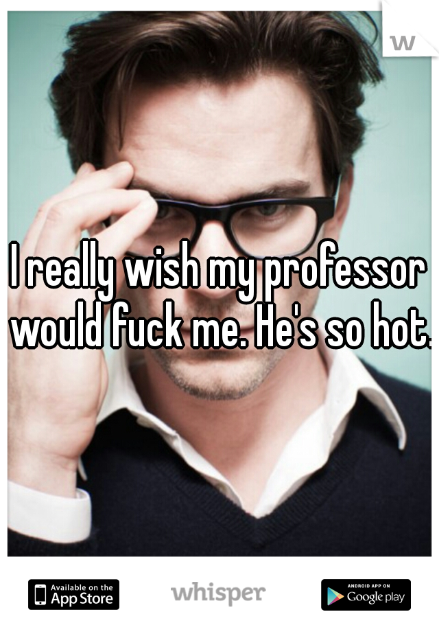 I really wish my professor would fuck me. He's so hot.