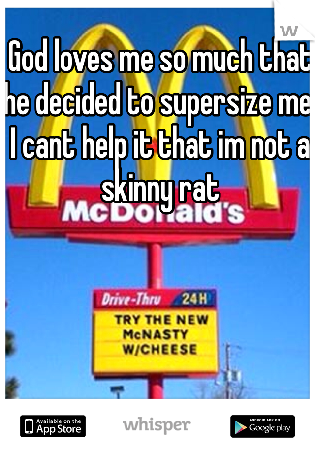 God loves me so much that he decided to supersize me.
I cant help it that im not a skinny rat