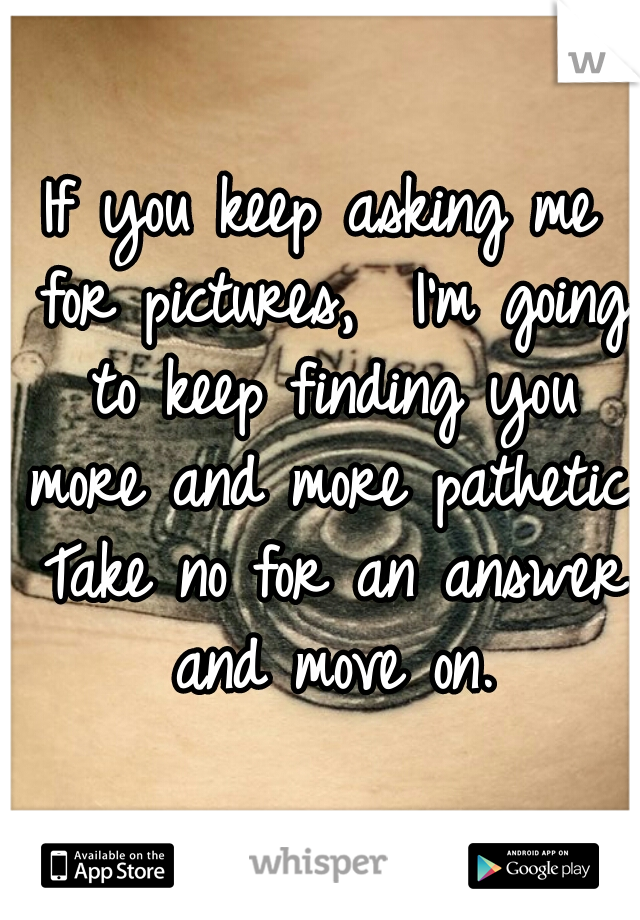 If you keep asking me for pictures,  I'm going to keep finding you more and more pathetic. Take no for an answer and move on.