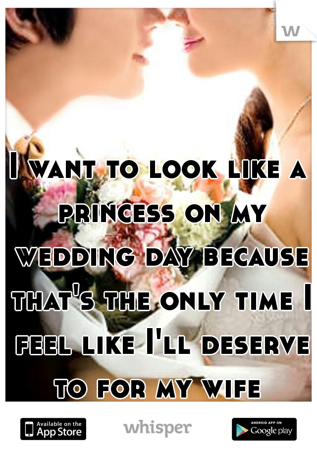 I want to look like a princess on my wedding day because that's the only time I feel like I'll deserve to for my wife 