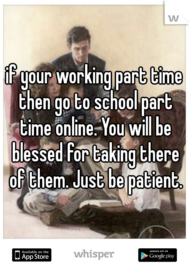 if your working part time then go to school part time online. You will be blessed for taking there of them. Just be patient.